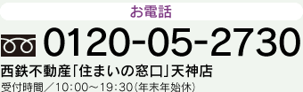 電話 0120-05-2730 西鉄不動産「住まいの窓口」天神店 受付時間／10：00〜19：30（年末年始休）